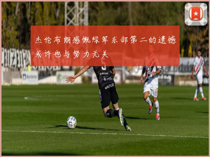 杰伦布朗感慨绿军东部第二的遗憾或许也与努力无关
