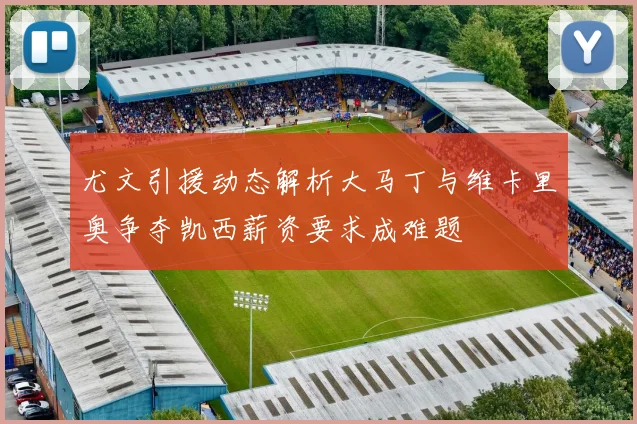 尤文引援动态解析大马丁与维卡里奥争夺凯西薪资要求成难题