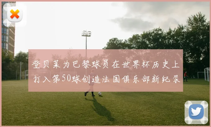 登贝莱为巴黎球员在世界杯历史上打入第50球创造法国俱乐部新纪录