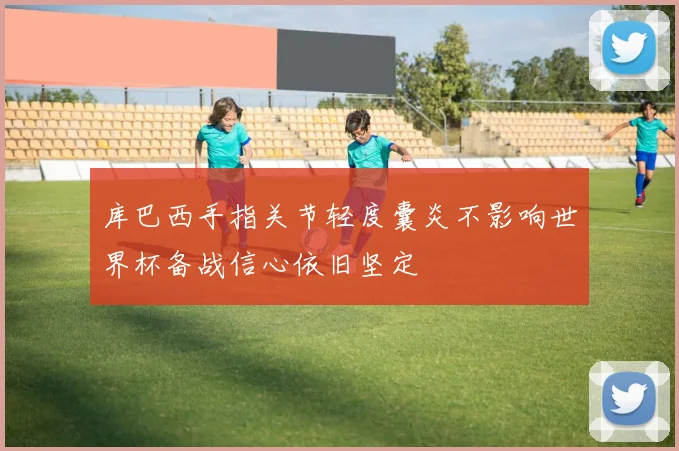 库巴西手指关节轻度囊炎不影响世界杯备战信心依旧坚定
