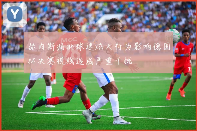 赫内斯痛批球迷焰火行为影响德国杯决赛视线造成严重干扰