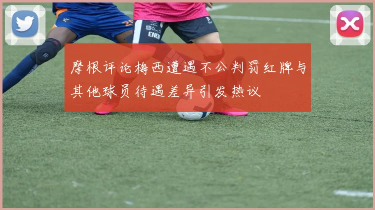 摩根评论梅西遭遇不公判罚红牌与其他球员待遇差异引发热议