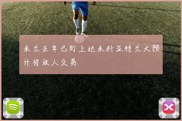 米兰去年已盯上达米科亚特兰大预计将放人交易