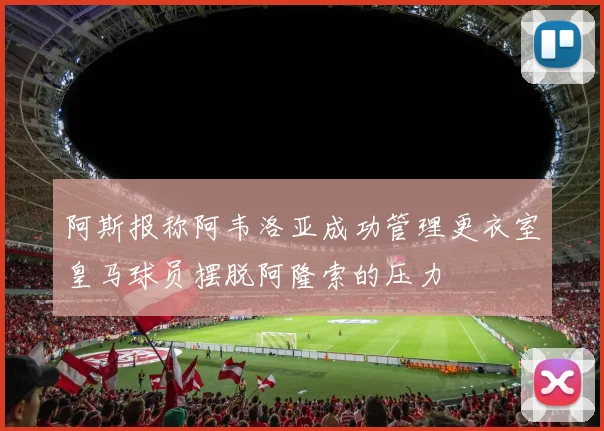 阿斯报称阿韦洛亚成功管理更衣室皇马球员摆脱阿隆索的压力