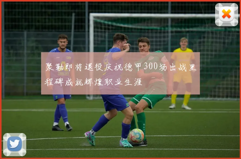 聚勒即将退役庆祝德甲300场出战里程碑成就辉煌职业生涯