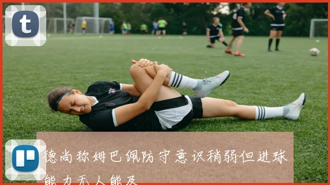 德尚称姆巴佩防守意识稍弱但进球能力无人能及