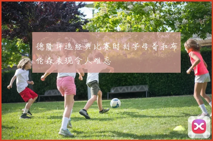 德隆评选经典比赛时刻字母哥和布伦森表现令人难忘