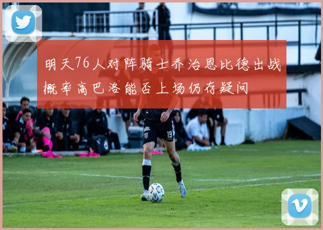 明天76人对阵骑士乔治恩比德出战概率高巴洛能否上场仍存疑问