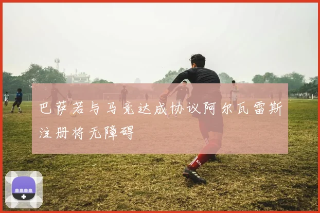 巴萨若与马竞达成协议阿尔瓦雷斯注册将无障碍