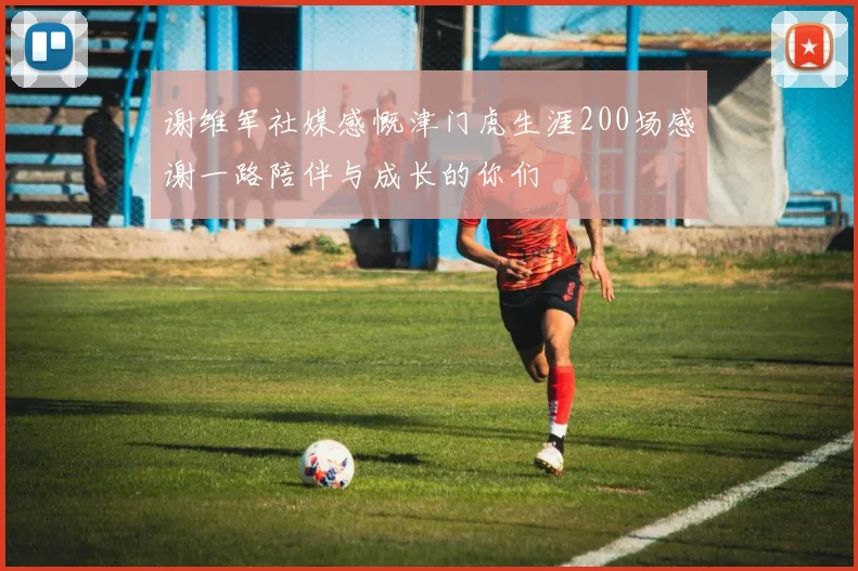 谢维军社媒感慨津门虎生涯200场感谢一路陪伴与成长的你们