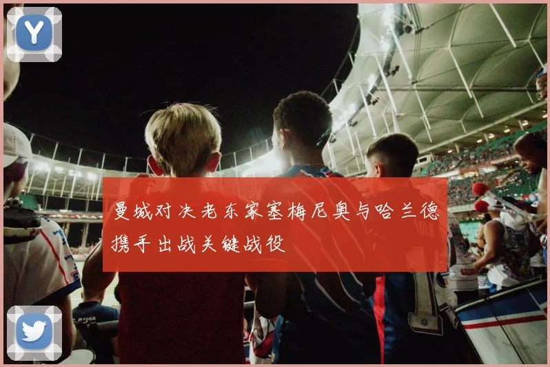 曼城对决老东家塞梅尼奥与哈兰德携手出战关键战役
