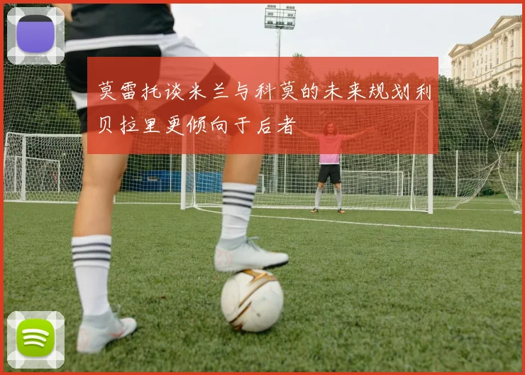 莫雷托谈米兰与科莫的未来规划利贝拉里更倾向于后者
