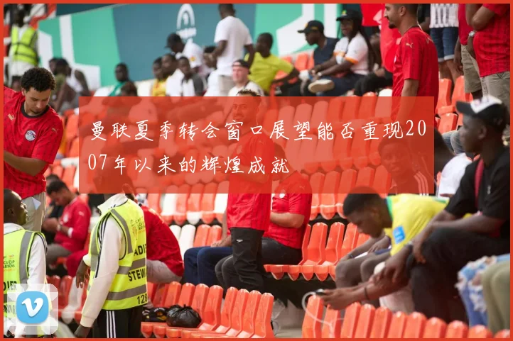 曼联夏季转会窗口展望能否重现2007年以来的辉煌成就
