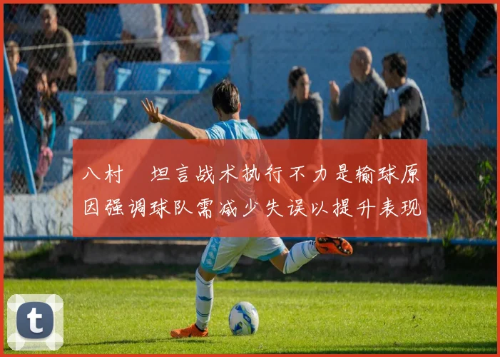 八村塁坦言战术执行不力是输球原因强调球队需减少失误以提升表现