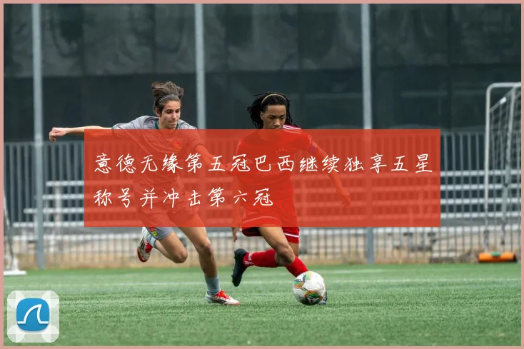 意德无缘第五冠巴西继续独享五星称号并冲击第六冠