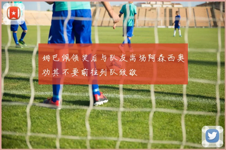 姆巴佩领奖后与队友离场阿森西奥劝其不要前往列队致敬