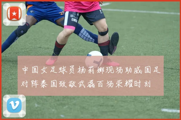 中国女足球员杨莉娜现场助威国足对阵泰国致敬武磊百场荣耀时刻