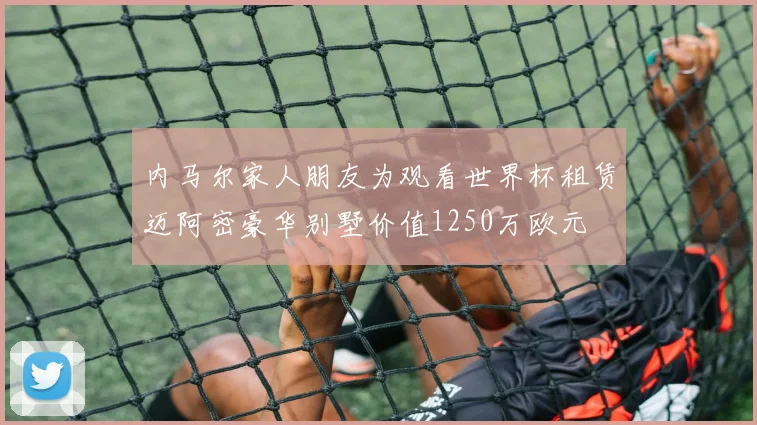 内马尔家人朋友为观看世界杯租赁迈阿密豪华别墅价值1250万欧元
