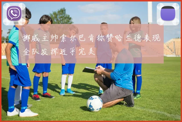 挪威主帅索尔巴肯称赞哈兰德表现全队发挥近乎完美