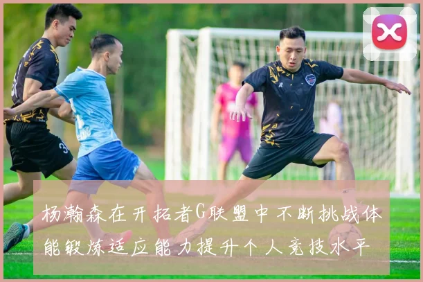 杨瀚森在开拓者G联盟中不断挑战体能锻炼适应能力提升个人竞技水平