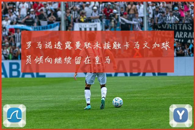 罗马诺透露曼联未接触卡马文加球员倾向继续留在皇马